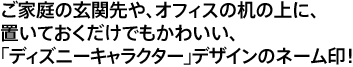 ご家庭の玄関先や、オフィスの机の上に、置いておくだけでもかわいい、「ディズニーキャラクター」デザインのネーム印！